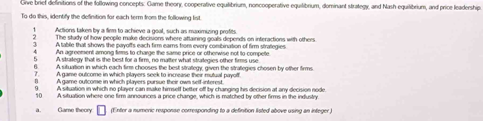 Give brief definitions of the following concepts: Game theory, cooperative equilibrium, noncooperative equilibrium, dominant strategy, and Nash equilibrium, and price leadership. 
To do this, identify the definition for each term from the following list. 
1 Actions taken by a firm to achieve a goal, such as maximizing profits. 
2 The study of how people make decisions where attaining goals depends on interactions with others. 
3 A table that shows the payoffs each firm earns from every combination of firm strategies 
4 An agreement among firms to charge the same price or otherwise not to compete. 
5 A strategy that is the best for a firm, no matter what strategies other firms use 
6. A situation in which each firm chooses the best strategy, given the strategies chosen by other firms 
7. A game outcome in which players seek to increase their mutual payoff. 
8 A game outcome in which players pursue their own self-interest. 
9. A situation in which no player can make himself better off by changing his decision at any decision node. 
10. A situation where one firm announces a price change, which is matched by other firms in the industry. 
a. Game theory (Enter a numeric response corresponding to a definition listed above using an integer.)