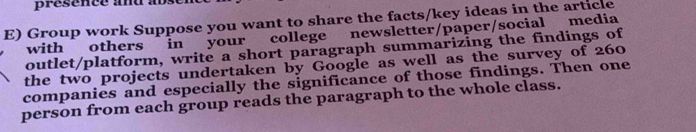 présence and abs 
E) Group work Suppose you want to share the facts/key ideas in the article 
with others in your college newsletter/paper/social media 
outlet/platform, write a short paragraph summarizing the findings of 
the two projects undertaken by Google as well as the survey of 260
companies and especially the significance of those findings. Then one 
person from each group reads the paragraph to the whole class.