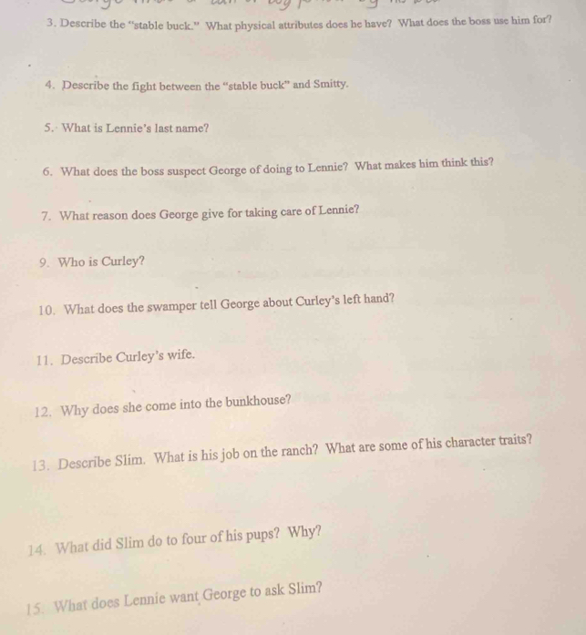 Describe the “stable buck.” What physical attributes does he have? What does the boss use him for? 
4. Describe the fight between the “stable buck” and Smitty. 
5. What is Lennie’s last name? 
6. What does the boss suspect George of doing to Lennie? What makes him think this? 
7. What reason does George give for taking care of Lennie? 
9. Who is Curley? 
10. What does the swamper tell George about Curley's left hand? 
11. Describe Curley's wife. 
12. Why does she come into the bunkhouse? 
13. Describe Slim. What is his job on the ranch? What are some of his character traits? 
14. What did Slim do to four of his pups? Why? 
15. What does Lennie want George to ask Slim?