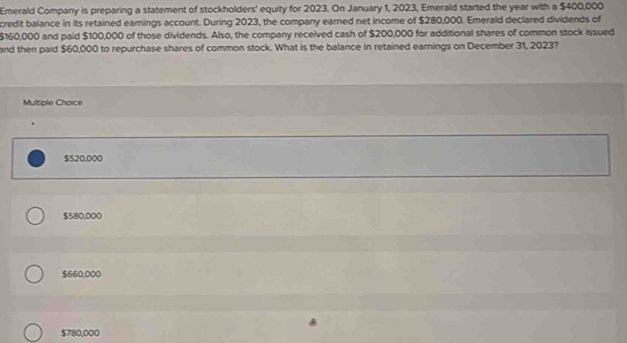 Emerald Company is preparing a statement of stockholders' equity for 2023. On January 1, 2023, Emerald started the year with a $400,000
credit balance in its retained earnings account. During 2023, the company earned net income of $280,000. Emerald declared dividends of
$160,000 and paid $100,000 of those dividends. Also, the company received cash of $200,000 for additional shares of common stock issued
and then paid $60,000 to repurchase shares of common stock. What is the balance in retained earnings on December 31, 2023?
Multiple Choice
$520,000
$580,000
$660,000
$780,000