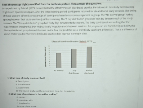 Read the passage slightly modified from the textbook preface. Then answer the questions.
An experiment by Bahrick (1979) demonstrated the effectiveness of distributed practice. Participants in this study were learning
English and Spanish word pairs. After the initial learning period, participants returned for six additional study sessions. The timing
of those sessions differed across groups of participants based on random assignment to group. The ''No interval group' had no
spacing between their study sessions just like cramming. The "1 day distributed" group had one day between each of the study
sessions. The "30 day distributed" group had thirty days between study sessions. The thirty-day interval was so long that the
experimenters thought that they might actually forget too much between sessions. But, as you can see from the figure below, this
30-day distributed group learned the most on the final test (and this was a statistically significant difference!). That is a difference of
about 2 letter grades! Therefore distributed practice cloes improve learning in class.
1. What type of study was described? A. Descriptive
B. Correlational
C. Experiment
D. The type of study can't be determined from this description
2. What type of conclusion is the author making?
A couses
B. correlates with C. is related to
D. none of the above