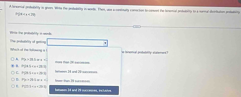 A binomial probability is given. Write the probability in words. Then, use a continuity correction to convert the binomial probability to a normal distribution probability
P(24
Write the probability in words.
The probability of getting
v
Which of the following is t he binomial probability statement?
A. P(x>28.5 or x<2</tex> more than 24 successes.
B. P(24.5
C. P(28.5 between 24 and 29 successes.
D. P(x>29.5 orx<2</tex> fewer than 29 successes.
E. P(23.5
between 24 and 29 successes, inclusive.