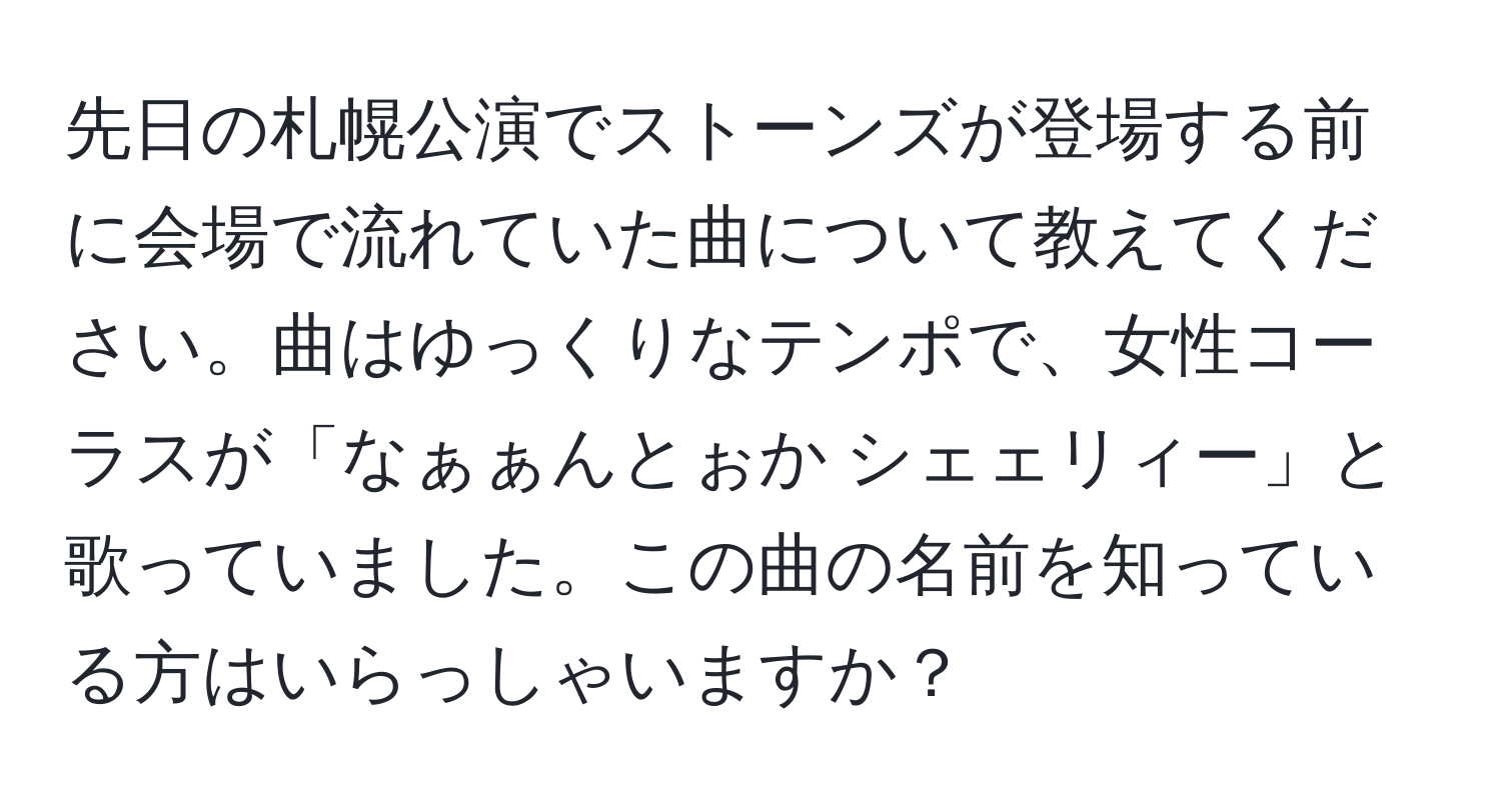 先日の札幌公演でストーンズが登場する前に会場で流れていた曲について教えてください。曲はゆっくりなテンポで、女性コーラスが「なぁぁんとぉか シェェリィー」と歌っていました。この曲の名前を知っている方はいらっしゃいますか？