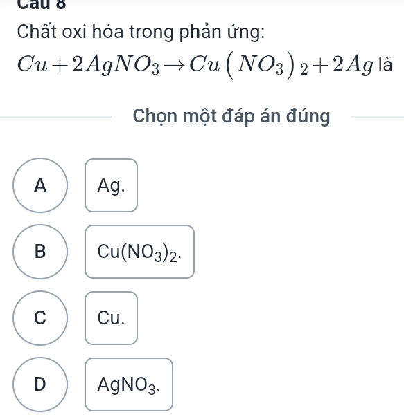 Cau 8
Chất oxi hóa trong phản ứng:
Cu+2AgNO_3to Cu(NO_3)_2+2Ag 1 
I 
Chọn một đáp án đúng
A Ag.
B Cu(NO_3)_2.
C Cu.
D AgNO₃.