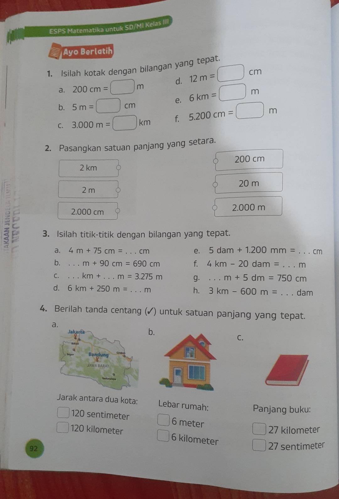 ESPS Matematika untuk SD/MI Kelas III
Ayo Berlatih
1. Isilah kotak dengan bilangan yang tepat.
a. 200cm=□ m d. 12m=□ cm
b. 5m=□ cm
e. 6km=□ m
C. 3.000m=□ km f. 5.200cm=□ m
2. Pasangkan satuan panjang yang setara.
200 cm
2 km
20 m
2 m
2.000 cm
2.000 m
z 3. Isilah titik-titik dengan bilangan yang tepat.
a. 4m+75cm= _  .cm e. 5dam+1.200mm= _ cm
b. _..m+90cm=690cm f. 4km-20dam=... _  m
C. _..km+...m=3.275m g....m+5dm=750cm _
d. 6km+250m=...m _ h. 3km-600m= _ dam
4. Berilah tanda centang (✓) untuk satuan panjang yang tepat.
a.
b
C.
Jarak antara dua kota: Lebar rumah:
Panjang buku:
120 sentimeter 6 meter
27 kilometer
120 kilometer 6 kilometer
92
27 sentimeter