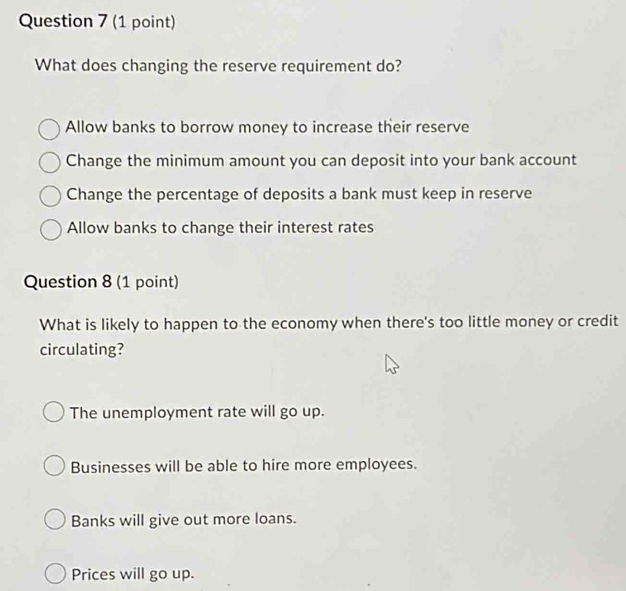 What does changing the reserve requirement do?
Allow banks to borrow money to increase their reserve
Change the minimum amount you can deposit into your bank account
Change the percentage of deposits a bank must keep in reserve
Allow banks to change their interest rates
Question 8 (1 point)
What is likely to happen to the economy when there's too little money or credit
circulating?
The unemployment rate will go up.
Businesses will be able to hire more employees.
Banks will give out more loans.
Prices will go up.