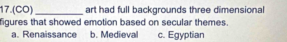 17.(CO) _art had full backgrounds three dimensional
figures that showed emotion based on secular themes.
a. Renaissance b. Medieval c. Egyptian
