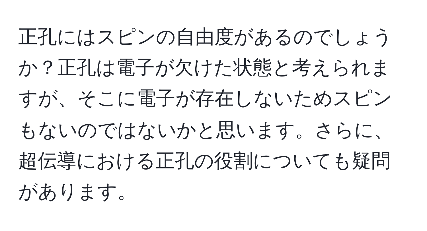 正孔にはスピンの自由度があるのでしょうか？正孔は電子が欠けた状態と考えられますが、そこに電子が存在しないためスピンもないのではないかと思います。さらに、超伝導における正孔の役割についても疑問があります。