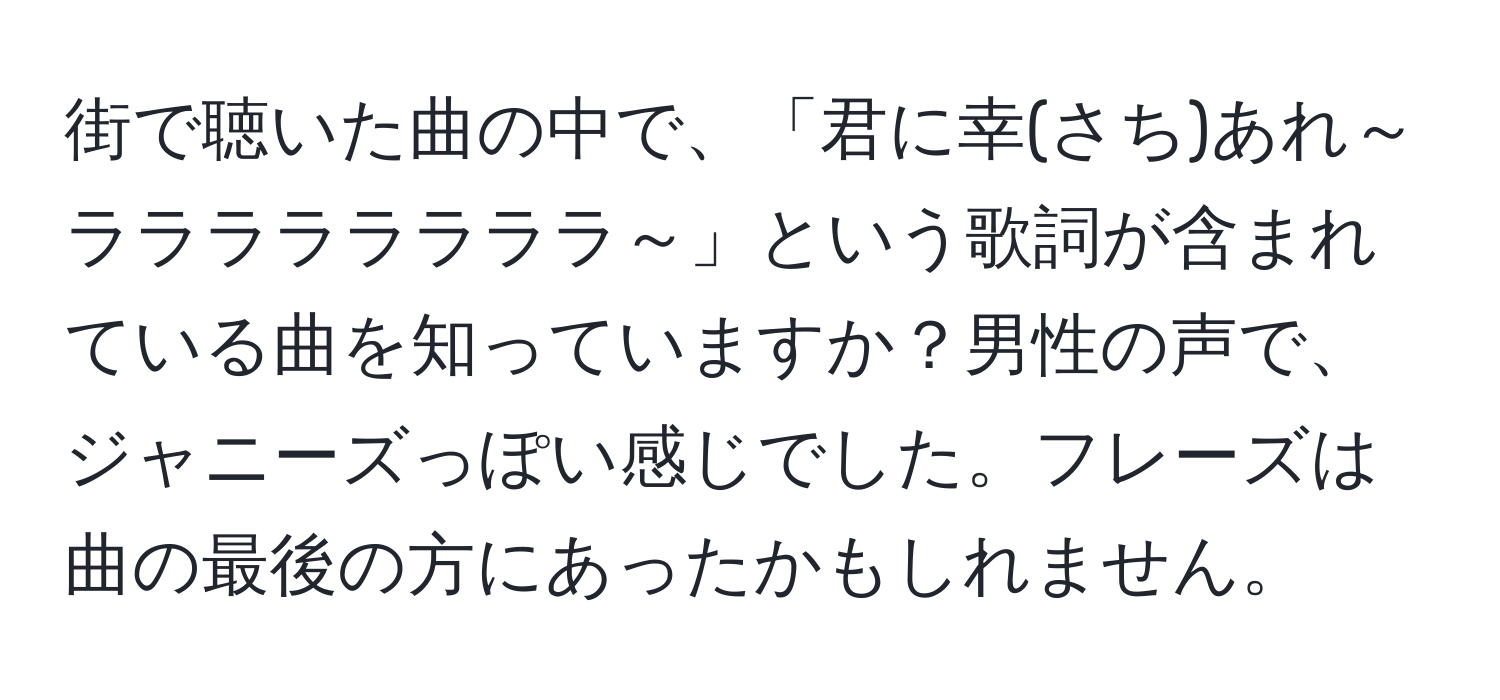 街で聴いた曲の中で、「君に幸(さち)あれ～ララララララララ～」という歌詞が含まれている曲を知っていますか？男性の声で、ジャニーズっぽい感じでした。フレーズは曲の最後の方にあったかもしれません。