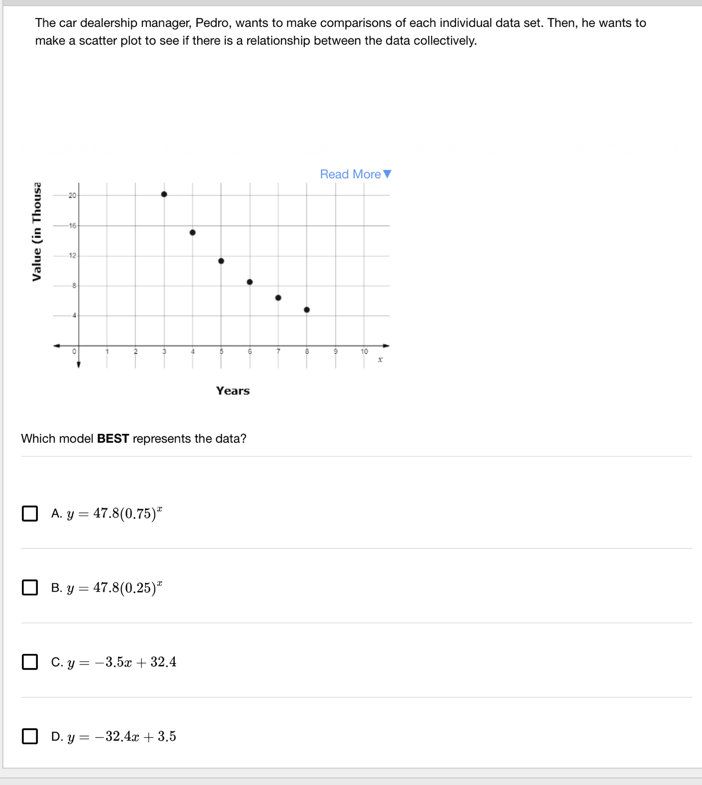 The car dealership manager, Pedro, wants to make comparisons of each individual data set. Then, he wants to
make a scatter plot to see if there is a relationship between the data collectively.
Which model BEST represents the data?
A. y=47.8(0.75)^x
B. y=47.8(0.25)^x
C. y=-3.5x+32.4
D. y=-32.4x+3.5