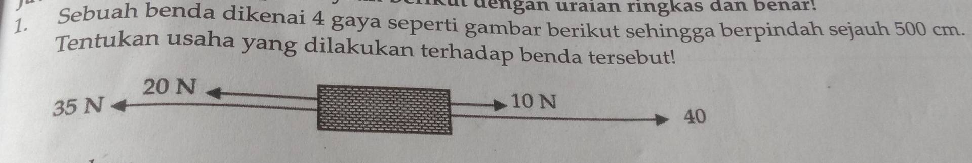 de ngan uraian ringkas dan benar! 
1. Sebuah benda dikenai 4 gaya seperti gambar berikut sehingga berpindah sejauh 500 cm. 
Tentukan usaha yang dilakukan terhadap benda tersebut!