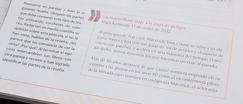 Reúnanse en parejas y lean la si- 
guiente reseña. Ubiquen las partes Un maravilloso viaje a la zona de peligro 
que debe contener este tipo de tex- Mark Kennedy. 13 de mayo de 2022 
tos utilizando corchetes de colo 
res. Redacten en media cuartilla su Al principio de Top Gun: Maverick, Tom Cruise se sube a su ele 
opinión sobre esta película, si no la gante motocicleta con sus gaías de sol de aviador y chaqueta de 
han visto, hablen de la reseña, ¿les cuero con parches, y acelera en una máquina del tiempo. O me- 
cinta? ¿Por qué? Al terminar el ejer- 
parece que los convenció de ver la jor dicho, somos nosotros los que hacemos un viaje al pasado 
cicio intercambien sus libros con Más de 30 años después de que Cruise sonriera engreído en su 
otra pareja y revisen si han logrado camino a las alturas en los años 80 como el inconformista piloto 
identificar las partes de la reseña. de la Armada cuyo nombre en código era Maverick, el actor reto