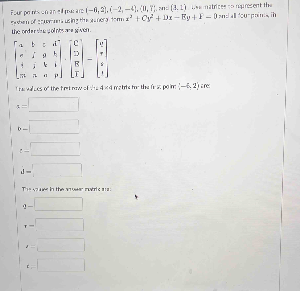 Four points on an ellipse are (-6,2), (-2,-4), (0,7) , and (3,1). Use matrices to represent the 
system of equations using the general form x^2+Cy^2+Dx+Ey+F=0 and all four points, in 
the order the points are given.
beginbmatrix a&b&c&d e&f&g&h i&j&k&l m&n&o&pendbmatrix .beginbmatrix C D E Fendbmatrix =beginbmatrix q r s tendbmatrix
The values of the first row of the 4* 4 matrix for the first point (-6,2) are:
a=□
b=□
c=□
d=□
The values in the answer matrix are:
q=□
r=□
s=□
t=□