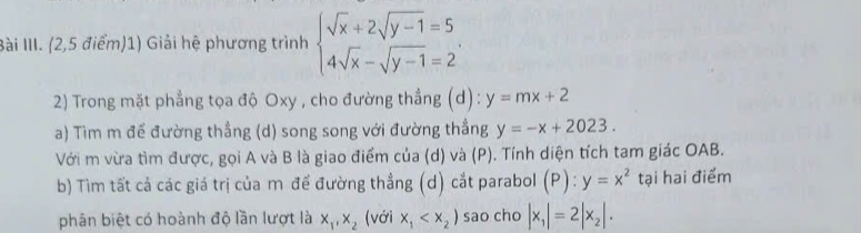 Bài III. (2,5 điểm)1) Giải hệ phương trình beginarrayl sqrt(x)+2sqrt(y-1)=5 4sqrt(x)-sqrt(y-1)=2endarray.. 
2) Trong mặt phẳng tọa độ Oxy , cho đường thẳng (d): y=mx+2
a) Tìm m đế đường thẳng (d) song song với đường thẳng y=-x+2023. 
Với m vừa tìm được, gọi A và B là giao điểm của (d) và (P). Tính diện tích tam giác OAB. 
b) Tìm tất cả các giá trị của m để đường thẳng (d) cắt parabol (P):y=x^2 tại hai điểm 
phân biệt có hoành độ lần lượt là x_1, x_2 (với x_1 sao cho |x_1|=2|x_2|.