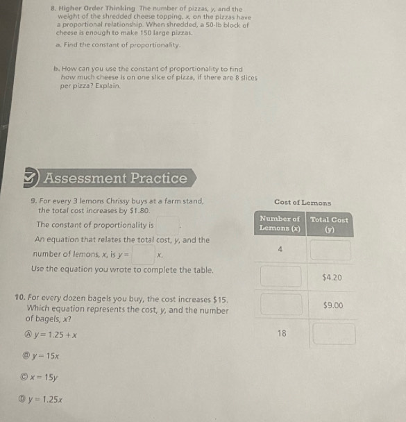 Higher Order Thinking The number of pizzas, y, and the
weight of the shredded cheese topping, x, on the pizzas have
a proportional relationship. When shredded, a 50-1b block of
cheese is enough to make 150 large pizzas.
a. Find the constant of proportionality.
b. How can you use the constant of proportionality to find
how much cheese is on one slice of pizza, if there are 8 slices
per pizza? Explain.
Assessment Practice
9. For every 3 lemons Chrissy buys at a farm stand, Cost of Lernons
the total cost increases by $1.80. 
The constant of proportionality is
-1
An equation that relates the total cost, y, and the
number of lemons, x, is y=□ x. 
Use the equation you wrote to complete the table.
10. For every dozen bagels you buy, the cost increases $15.
Which equation represents the cost, y, and the number
of bagels, x?
④ y=1.25+x
y=15x
x=15y
C y=1.25x