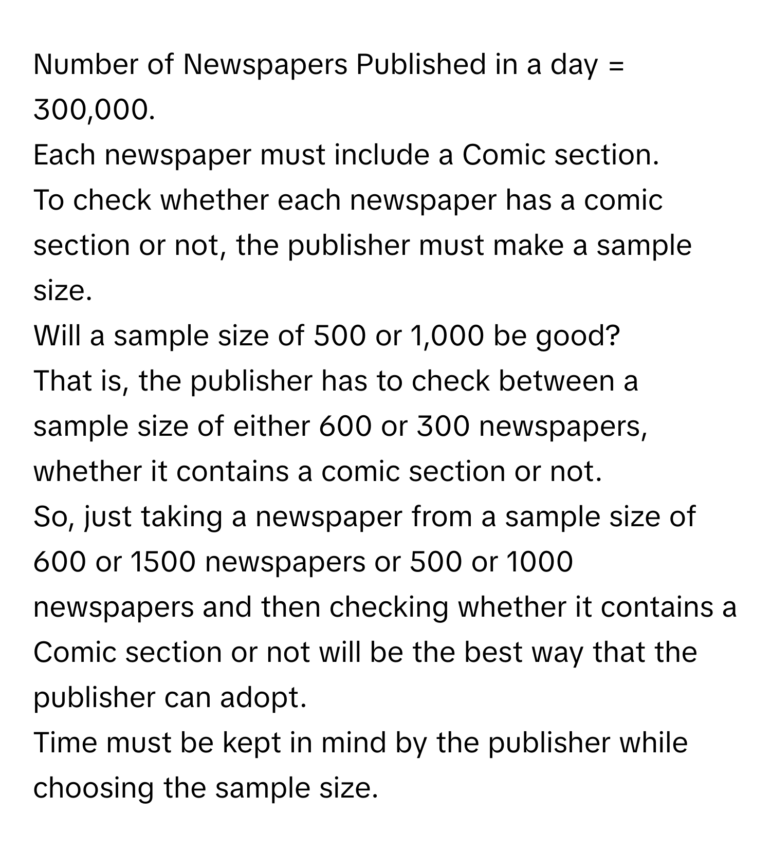 Number of Newspapers Published in a day = 300,000. 
Each newspaper must include a Comic section. 
To check whether each newspaper has a comic section or not, the publisher must make a sample size. 
Will a sample size of 500 or 1,000 be good? 
That is, the publisher has to check between a sample size of either 600 or 300 newspapers, whether it contains a comic section or not. 
So, just taking a newspaper from a sample size of 600 or 1500 newspapers or 500 or 1000 newspapers and then checking whether it contains a Comic section or not will be the best way that the publisher can adopt. 
Time must be kept in mind by the publisher while choosing the sample size.