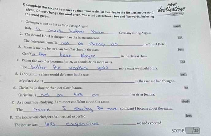new
F. Complete the second sentence so that it has a similar meaning to the first, using the word
destinations
given. Do not change the word given. You must use between two and five words, including
the word given.
_
1. Germany is not as hot as Italy during August.
Italy
much
Germany during August.
2. The Bristol Hotel is cheaper than the Intercontinental.
not
The Intercontinental is
_the Bristol Hotel.
3. There is no one better than Geoff at chess in the class.
best
Geoff_ in the class at chess.
4. When the weather becomes hotter, we should drink more water. the
The
_more water we should drink.
5. I thought my sister would do better in the race. well
My sister didn't_ in the race as I had thought.
6. Christina is shorter than her sister Joanna.
as
Christina is _her sister Joanna.
7. As I continue studying, I am more confident about the exam. study
The_ confident I become about the exam.
8. The house was cheaper than we had expected.
less
The house was _we had expected.
SCORE 16