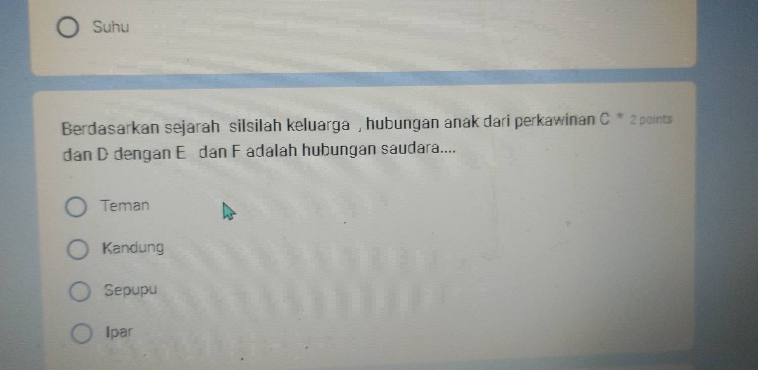 Suhu
Berdasarkan sejarah silsilah keluarga , hubungan anak dari perkawinan C^* 2 points
dan D dengan E dan F adalah hubungan saudara....
Teman
Kandung
Sepupu
Ipar