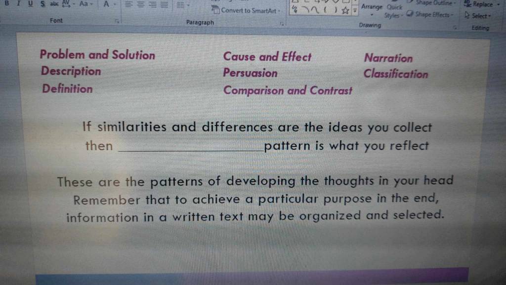 abc Aa A Arrange Quick Shape Outline - Replace • 
Convert to SmartArt· 
Styles - Shape Effects - Select - 
Font Paragraph Drawing 
Editing 
Problem and Solution Cause and Effect Narration 
Description Persuasion Classification 
Definition Comparison and Contrast 
If similarities and differences are the ideas you collect 
then _pattern is what you reflect 
These are the patterns of developing the thoughts in your head 
Remember that to achieve a particular purpose in the end, 
information in a written text may be organized and selected.