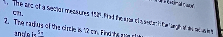 One decimal place)
cm. 
. The arc of a sector measures 150° Find the area of a sector if the length of the radius is 
2. The radius of the circle is 12 cm. Find the area of 
angle is _ 5π 