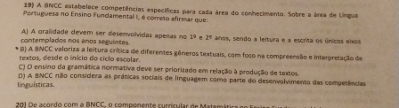 A BNCC estabelece competências específicas para cada área do conhecimento. Sobre a área de Língua
Portuguesa no Ensino Fundamental I, é correto afirmar que:
A) A oralidade devem ser desenvolvidas apenas no 1° 2°
contemplados nos anos seguintes. anos, sendo a leltura e a escrita os únicos eixos
B) A BNCC valoriza a leitura crítica de diferentes gêneros textuais, com foco na compreensão e interpretação de
textos, desde o início do ciclo escolar.
C) O ensino da gramática normativa deve ser priorizado em relação à produção de textos.
D) A BNCC não considera as práticas sociais de linguagem como parte do desenvolvimento das competências
linguísticas.
201 De acordo com a BNCC, o componente currícular de Matemátio