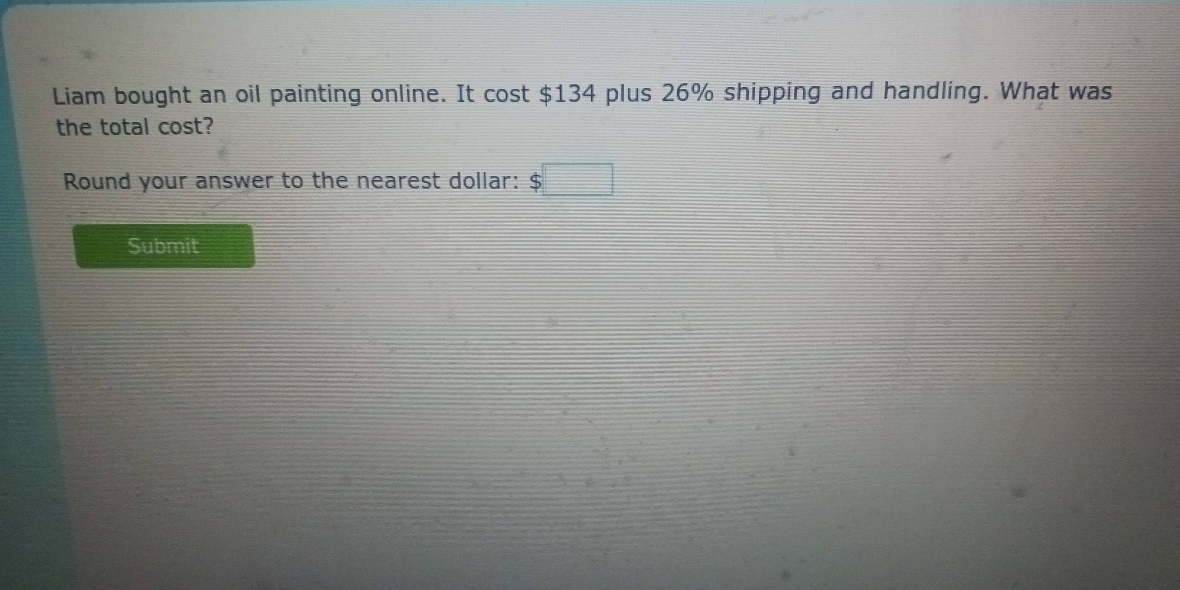 Liam bought an oil painting online. It cost $134 plus 26% shipping and handling. What was 
the total cost? 
Round your answer to the nearest dollar: $□
Submit