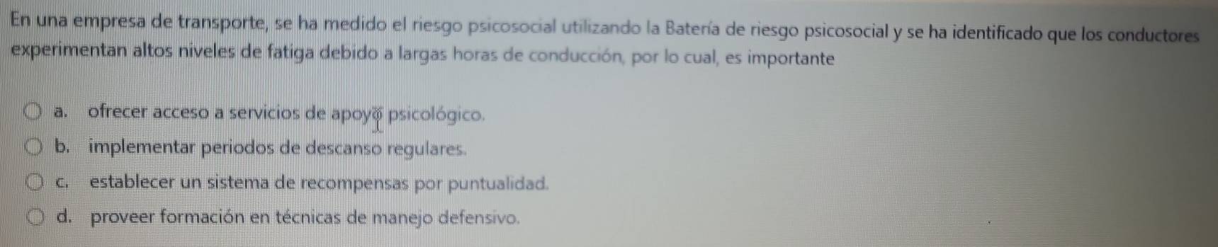 En una empresa de transporte, se ha medido el riesgo psicosocial utilizando la Batería de riesgo psicosocial y se ha identificado que los conductores
experimentan altos niveles de fatiga debido a largas horas de conducción, por lo cual, es importante
a. ofrecer acceso a servicios de apoyo psicológico.
b. implementar periodos de descanso regulares.
c. establecer un sistema de recompensas por puntualidad.
d. proveer formación en técnicas de manejo defensivo.