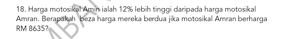 Harga motosikal Amin ialah 12% lebih tinggi daripada harga motosikal 
Amran. Berapakah beza harga mereka berdua jika motosikal Amran berharga
RM 8635?