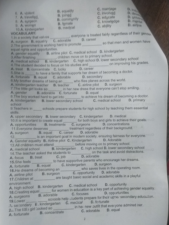 A. vjolent B. equality C. marrjage D. ind.
7. A. travelled. B. joined C. involved D. deves
B. A. surgeon B. community C. knowledge C. edycate D. univer
D. mental
9. A. women B. female C. abjlity D. airline
10.A. kindergarten B. medjcal
VOCABULARY:
1.In a society that values _, everyone is treated fairly regardless of their gende
A. surgeon B. equality C. adorable D. career
2.The government is working hard to promote _so that men and women have
equal rights and opportunities.
A. gender equality B. airline pilot C. medical school D. kindergarten
3.After finishing , children move on to primary school.
A. medical school B. kindergarten C. high school D. lower secondary school
4.The student decided to focus on his studies and
A. treat B. concentrate C. lucky D. career on improving his grades.
5.She is
A. fortunate B. equal to have a family that supports her dream of becoming a doctor.
C. adorable D. secondary
6.My brother dreams of being an
A. kindergarten teacher B. teacher who flies planes across the world. D. surgeon
C. airline pilot
7.The little girl looks so _in her new dress that everyone can't stop smiling.
A. gender B. adorable C. fortunate D. equal
8.The boy worked hard to get into _to achieve his dream of becoming a doctor.
A. kindergarten B. lower secondary school C. medical school D. primary
school
9.Teachers in
skills. _schools prepare students for high school by teaching them essential
A. upper secondary B. lower secondary C. kindergarten D. medical
10.It is important to create equal _for both boys and girls to achieve their goals.
A. opportunities B. treatments C. surgeons D. concentrations
11.Everyone deserves_ treatment regardless of their background.
A. surgeon B. equal a C. career D. adorable
12._ is an important goal in modern society, ensuring fairness for everyone.
A. Gender equality B. Airline pilot C. Kindergarten D. Adorable
13.All children must attend_ before moving on to primary school.
A. medical school B. kindergarten C. high school D. lower secondary school
14.The teacher asked the students to _on the task and avoid distractions.
A. focus B. treat C. job D. adorable
15.She feels_ to have supportive parents who encourage her dreams.
A. fortunate B. equal C. kindergarten D. surgeon
16.He dreams of becoming an _who saves lives in the operating room.
A. airline pilot B. surgeon C. opportunity D. adorable
17.Children at _are taught basic social and academic skills in a playful
environment.
A. high school B. kindergarten C. medical school D. opportunity
18.Creating equal _for women in education is a key part of achieving gender equality.
A. surgeons B. adorable C. focuses D. opportunities
19.Lower schools help students prepare for their upne, secondary education.
A. secondary B . kindergarten C. medical D. fortunate
20.The littls girl looked so _in her new sutfit that everyone admired her.
A. fortunate B. concentrate C. adorable D. equal
2