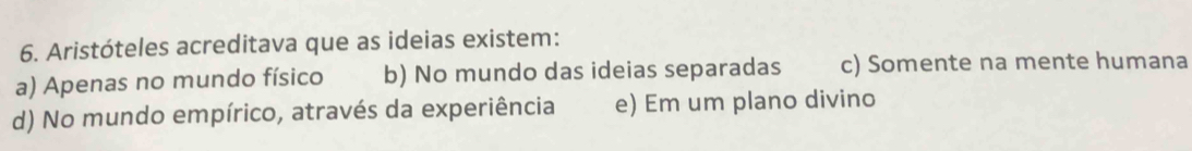 Aristóteles acreditava que as ideias existem:
a) Apenas no mundo físico b) No mundo das ideias separadas c) Somente na mente humana
d) No mundo empírico, através da experiência e) Em um plano divino