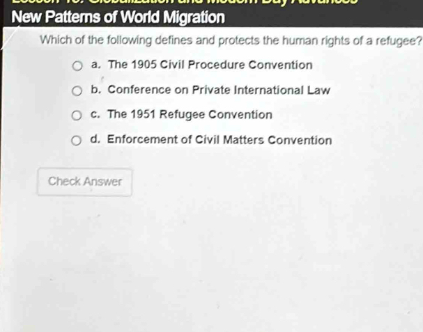 New Patterns of World Migration
Which of the following defines and protects the human rights of a refugee?
a. The 1905 Civil Procedure Convention
b. Conference on Private International Law
c. The 1951 Refugee Convention
d. Enforcement of Civil Matters Convention
Check Answer