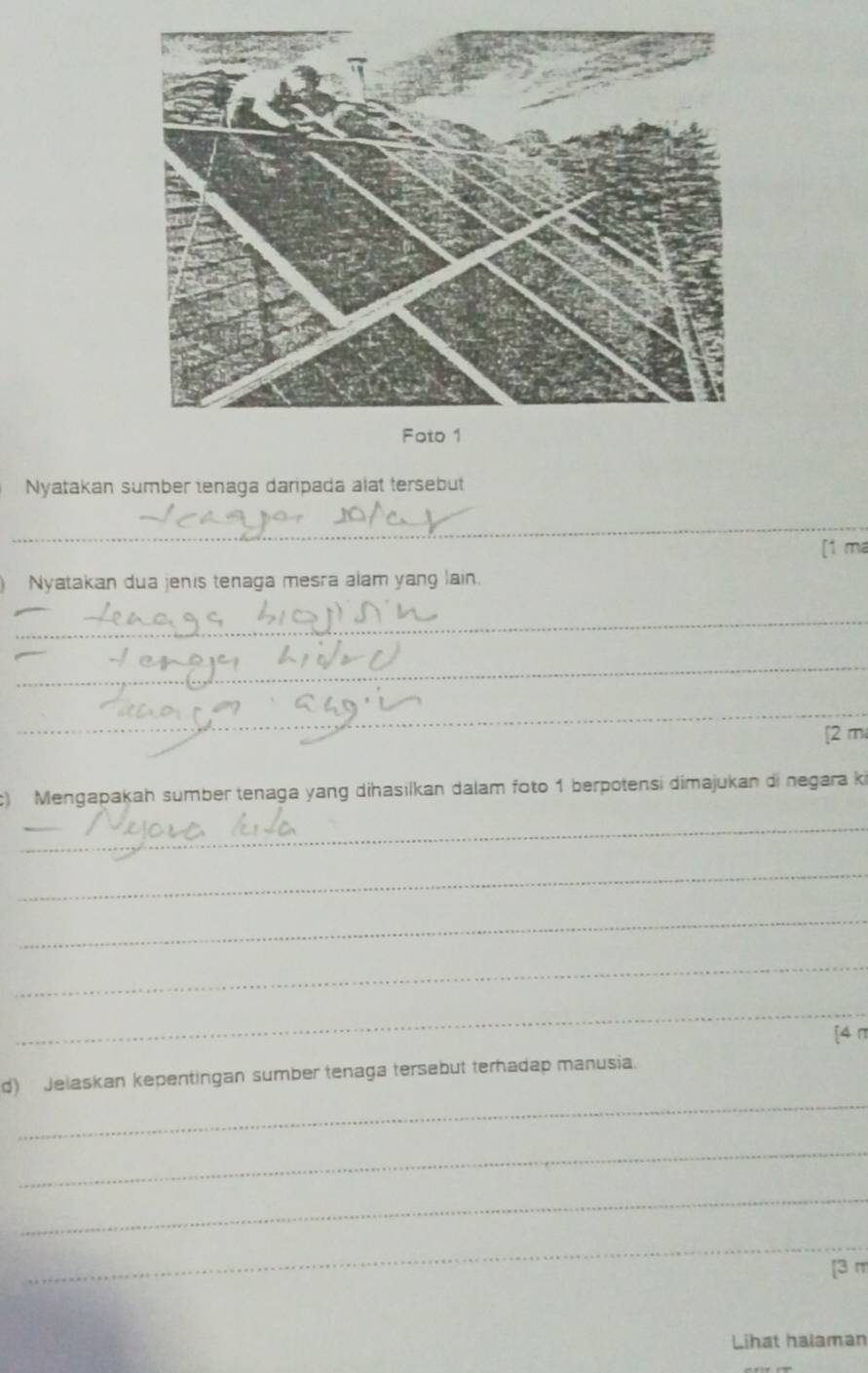 Nyatakan sumber tenaga daripada alat tersebut 
_ 
[1 ma 
Nyatakan dua jenis tenaga mesra alam yang lain. 
_ 
_ 
_ 
[2 m 
) Mengapakah sumber tenaga yang dihasilkan dalam foto 1 berpotensi dimajukan di negara ki 
_ 
_ 
_ 
_ 
_ 
[4 π
_ 
d) Jelaskan kepentingan sumber tenaga tersebut terhadap manusia. 
_ 
_ 
_ 
[3 m 
Lihat halaman