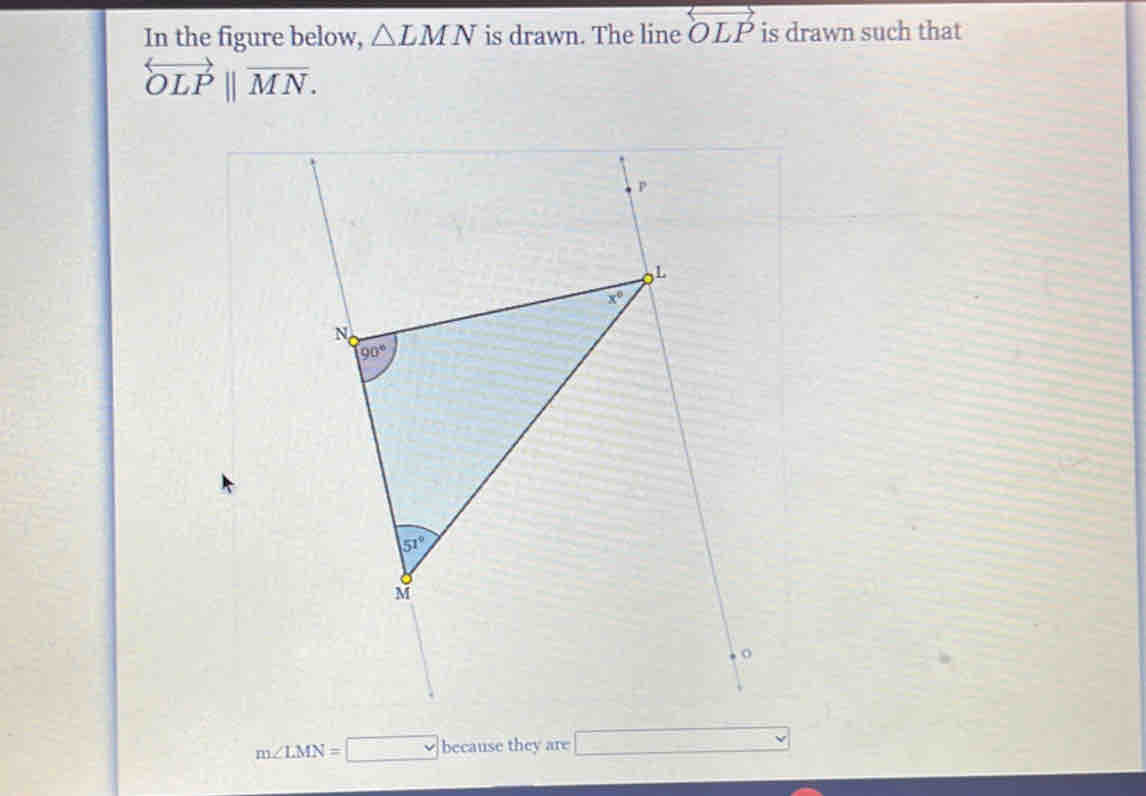 In the figure below, △ LMN is drawn. The line OLP is drawn such that
overleftrightarrow OLPbeginvmatrix endvmatrix overline MN.
m∠ LMN=□ beean se they are □