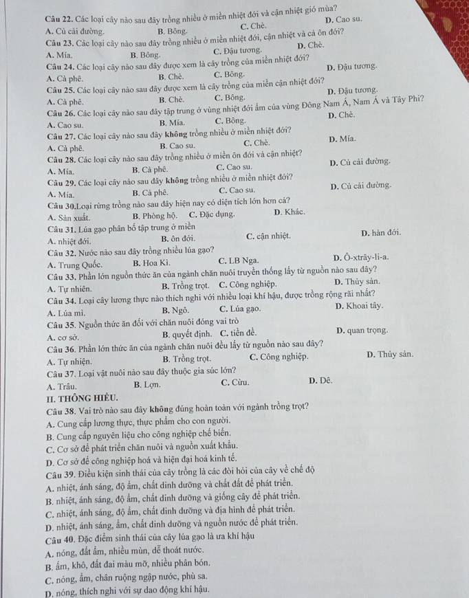 Các loại cây nào sau đây trồng nhiều ở miền nhiệt đới và cận nhiệt gió mùa?
C. Chè. D. Cao su.
A. Củ cải đường. B. Bông.
Câu 23. Các loại cây nào sau đây trồng nhiều ở miền nhiệt đới, cận nhiệt và cả ôn đới?
A. Mía. B. Bông C. Đậu tương. D. Chè.
Câu 24. Các loại cây nào sau đây được xem là cây trồng của miền nhiệt đới?
A. Cả phê. B. Chè. C. Bông. D. Đậu tương.
Câu 25. Các loại cây nào sau đây được xem là cây trồng của miền cận nhiệt đới?
A. Cả phê. B. Chè. C. Bông. D. Đậu tương.
Câu 26. Các loại cây nào sau đây tập trung ở vùng nhiệt đới ẩm của vùng Đông Nam Á, Nam Á và Tây Phi?
A. Cao su. B. Mia. C. Bông. D. Chè.
Câu 27. Các loại cây nào sau đây không trồng nhiều ở miền nhiệt đới?
A. Cà phê. B. Cao su. C. Chè. D. Mía.
Câu 28. Các loại cây nào sau đây trồng nhiều ở miền ôn đới và cận nhiệt?
A. Mia. B. Cà phê. C. Cao su. D. Củ cải đường.
Câu 29. Các loại cây nào sau dây không trồng nhiều ở miền nhiệt đới?
A. Mia. B. Cà phê. C. Cao su. D. Củ cải đường.
Câu 30.Loại rừng trồng nào sau đây hiện nay có diện tích lớn hơn cả?
A. Sản xuất. B. Phòng hộ. C. Đặc dụng. D. Khắc.
Câu 31. Lúa gạo phân bố tập trung ở miền
A. nhiệt đới. B. ôn đới. C. cận nhiệt. D. hàn đới.
Câu 32. Nước nào sau đây trồng nhiều lúa gạo?
A. Trung Quốc. B. Hoa Ki. C. LB Nga. D. Ô-xtrây-li-a.
Câu 33. Phần lớn nguồn thức ăn của ngành chăn nuôi truyền thống lầy từ nguồn nào sau đây?
A. Tự nhiên. B. Trồng trọt. C. Công nghiệp. D. Thủy sản.
Câu 34. Loại cây lương thực nào thích nghi với nhiều loại khí hậu, được trồng rộng rãi nhất?
A. Lúa mì. B. Ngô. C. Lúa gạo. D. Khoai tây.
Câu 35. Nguồn thức ăn đối với chăn nuôi đóng vai trò
A. cơ sở. B. quyết định. C. tiền đề. D. quan trọng.
Câu 36. Phần lớn thức ăn của ngành chăn nuôi đều lầy từ nguồn nào sau đây?
A. Tự nhiện. B. Trồng trọt. C. Công nghiệp. D. Thủy sản.
Câu 37. Loại vật nuôi nào sau đây thuộc gia súc lớn?
A. Trâu. B. Lợn. C. Cừu. D. Dê.
II. tHÔNg HIÈU.
Câu 38. Vai trò nào sau đây không đủng hoàn toàn với ngành trồng trọt?
A. Cung cấp lương thực, thực phẩm cho con người.
B. Cung cấp nguyên liệu cho công nghiệp chế biển.
C. Cơ sở để phát triển chăn nuôi và nguồn xuất khẩu.
D. Cơ sở để công nghiệp hoá và hiện đại hoá kinh tế.
Câu 39. Điều kiện sinh thái của cây trồng là các đòi hỏi của cây về chế độ
A. nhiệt, ánh sáng, độ ẩm, chất dinh dưỡng và chất đất đề phát triển.
B. nhiệt, ánh sáng, độ ẩm, chất dinh dưỡng và giống cây để phát triển.
C. nhiệt, ảnh sáng, độ ẩm, chất dinh dưỡng và địa hình để phát triển.
D. nhiệt, ánh sáng, ẩm, chất dinh dưỡng và nguồn nước đề phát triển.
Câu 40. Đặc điểm sinh thái của cây lúa gạo là ưa khí hậu
A. nóng, đất ẩm, nhiều mùn, dễ thoát nước.
B. ấm, khô, đất đai màu mỡ, nhiều phân bón.
C. nóng, ẩm, chân ruộng ngập nước, phù sa.
D. nóng, thích nghi với sự dao động khí hậu.