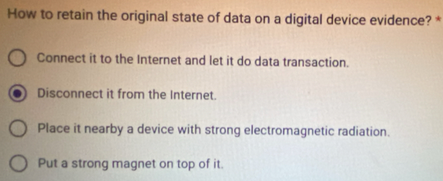 How to retain the original state of data on a digital device evidence? *
Connect it to the Internet and let it do data transaction.
Disconnect it from the Internet.
Place it nearby a device with strong electromagnetic radiation.
Put a strong magnet on top of it.