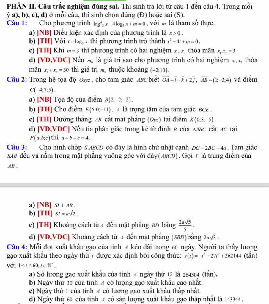 PHÀN II. Câu trắc nghiệm đúng sai. Thí sinh trà lời từ câu 1 đến câu 4. Trong mỗi
ya),b),c) , d) ở mỗi câu, thí sinh chọn đúng (Đ) hoặc : sai(S ).
Câu 1: Cho phương trình log _3^(2x-4log _3)x+m=0 , với m là tham số thực.
a) INB 3] Điều kiện xác định của phương trình là x>0.
b) [TH] Với t=log x thì phương trình trở thành t^2-4t+m=0.
c) [TH] | Khi m=3 thì phương trình có hai nghiệm x_1,x_2 thỏa mãn x_1.x_2=3.
d) [VD, DC] Nếu m_0 là giá trị sao cho phương trình có hai nghiệm x_1,x_2 thỏa
màn x_1+x_2=30 thì giá trị m_0 thuộc khoảng (-2;10).
Câu 2: Trong hệ tọa độ  ở , cho tam giác ABCbiết vector OA=vector i-vector k+2vector j,vector AB=(1;-3;4) và điểm
Ox)
C(-4;7;5).
a) [NB] Tọa độ của điểm B(2;-2;-2).
b) [TH] Cho điểm E(5;0;-11) A là trọng tâm của tam giác BCE .
c) [TH] Đường thắng AB cắt mặt phẳng (Oyz) tại điểm K(0;5;-5).
d) [VD,VDC] Nếu tia phân giác trong kẻ từ đỉnh B của △ ABC cắt AC tại
F(a;b;c) thì a+b+c=4.
Câu 3: Cho hình chóp S.ABCD có đáy là hình chữ nhật cạnh DC=2BC=4a. Tam giác
SAB đều và nằm trong mặt phăng vuông góc với đáy(ABCD). Gọi / là trung điểm của
AB .
a) [NB] SI⊥ AB.
b) [TH] SI=asqrt(2).
c) [TH] Khoảng cách từ A đến mặt phẳng BD bằng  2asqrt(5)/5 .
d) [VD,VDC] Khoảng cách từ A đến mặt phẳng (SBD)bằng 2asqrt(3).
Câu 4: Mỗi đợt xuất khẩu gạo của tỉnh 4 kéo dài trong 60 ngày. Người ta thấy lượng
gạo xuất khẩu theo ngày thứ # được xác định bởi công thức: s(t)=-t^3+27t^2+262144 (tấn)
với 1≤ t≤ 60;t∈ N^*.
a) Số lượng gạo xuất khẩu của tinh 4 ngày thứ 12 là 264304 (tấn).
b) Ngày thứ 30 của tỉnh 4 có lượng gạo xuất khẩu cao nhất.
c) Ngày thứ 1 của tỉnh 4 có lượng gạo xuất khẩu thấp nhất.
d) Ngày thứ 60 của tỉnh 4 có sản lượng xuất khẩu gạo thấp nhất là 143344.