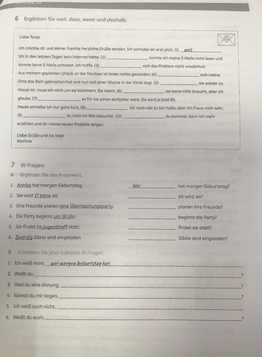 Ergänzen Sie weil, dass, wenn und deshalb.
Liebe Tanja, 
ich möchte dir und deiner Familie herzliche Grüße senden. Ich schreibe dir erst jetzt, (1)
_
ich in den letzten Tagen kein Internet hatte. (2) _konnte ich meine E-Mails nicht lesen und
konnte keine E-Mails schicken. Ich hoffe. (3) _sich das Problem nicht wiederholt.
Aus meinem geplanten Urlaub an der Nordsee ist leider nichts geworden, (4) _sich meine
Oma das Bein gebrochen hat und nun seit einer Woche in der Klinik liegt. (5) _sie wieder zu
Hause ist, muss ich mich um sie kümmern. Sie meint, (6) _sie keine Hilfe braucht, aber ich
glaube, (7)_ es für sie schon einfacher wäre. Sie wird ja bald 80.
Heute schreibe ich nur ganz kurz, (8) _ich noch viel zu tun habe, aber ich freue mich sehr,
(9)_ du mich im Mai besuchst. (10) _du kommst, kann ich mehr
erzählen und dir meine neuen Projekte zeigen.
Liebe Grüße und bis bald
Martina
7 W-Fragen
a  Ergänzen Sie das Fragewort.
1. Annika hat morgen Geburtstag. _hat morgen Geburtstag?
2. Sie wird 17 Jahre alt. _alt wird sie?
3. Ihre Freunde planen eine Überraschungsparty. _planen ihre Freunde?
4. Die Party beginnt um 18 Uhr. _beginnt die Party?
5. Sie findet im Jugendtreff statt. _findet sie statt?
6. Zwanzig Gäste sind eingeladen. _Gäste sind eingeladen?
b Schreiben Sie jetzt indirekte W-Fragen.
1. Ich weiß nicht, wer morgen Geburtstag hat._
2. Weißt du,_ _?
3. Hast du eine Ahnung,_
4. Kannst du mir sagen,_
?
5. Ich weiß auch nicht,_ .
6. Weißt du auch,_
1