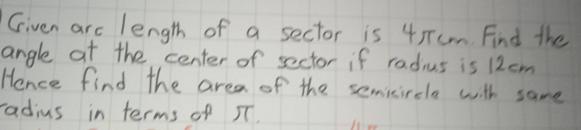 Given arc length of a sector is 45Tcm. Find the 
angle at the center of sector if radius is 12cm
Hence find the area of the semicircle with same 
radius in terms of IT.