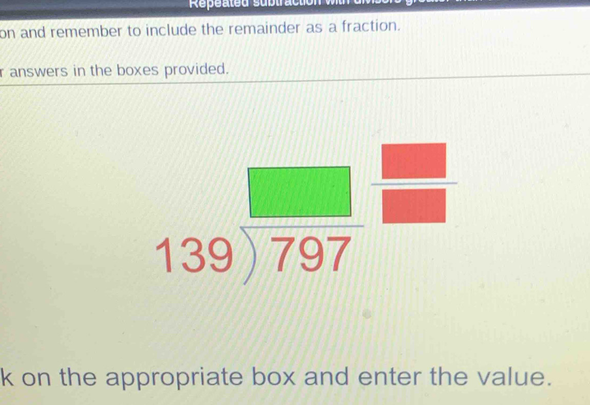 Repéated subtract 
on and remember to include the remainder as a fraction. 
r answers in the boxes provided.
beginarrayr □  139encloselongdiv 797endarray beginarrayr □  □ endarray
k on the appropriate box and enter the value.