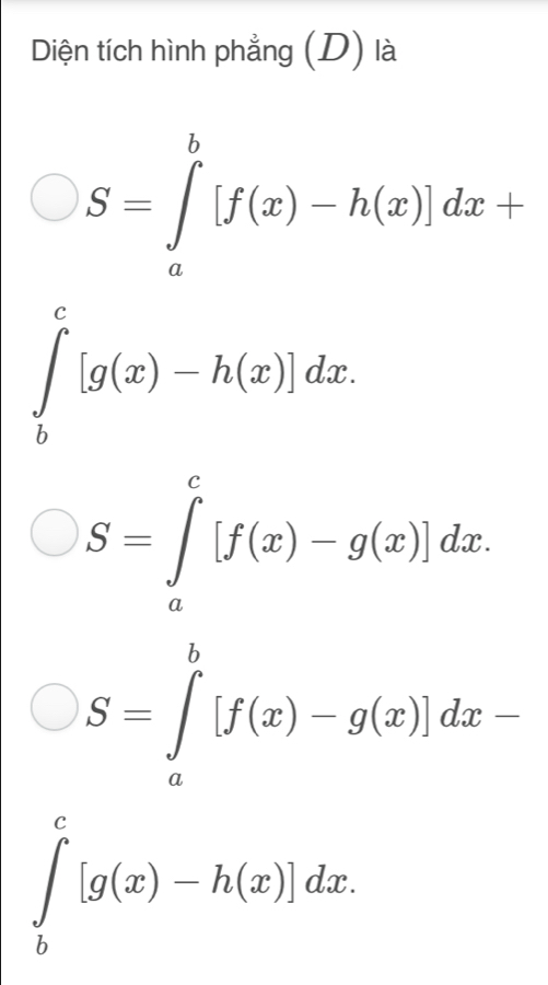 Diện tích hình phẳng (D) là
S=∈tlimits _a^b[f(x)-h(x)]dx+
∈t _b^c[g(x)-h(x)]dx.
S=∈tlimits _a^c[f(x)-g(x)]dx.
S=∈tlimits _a^b[f(x)-g(x)]dx-
∈tlimits _b^c[g(x)-h(x)]dx.