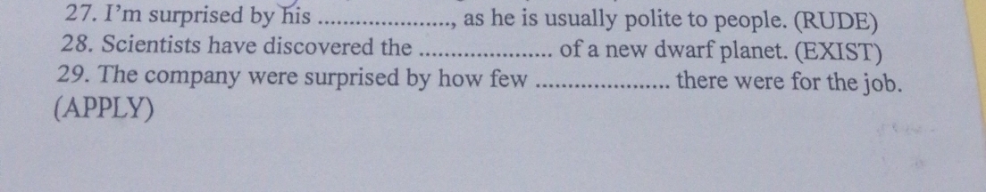 I’m surprised by his _, as he is usually polite to people. (RUDE) 
28. Scientists have discovered the _of a new dwarf planet. (EXIST) 
29. The company were surprised by how few _there were for the job. 
(APPLY)