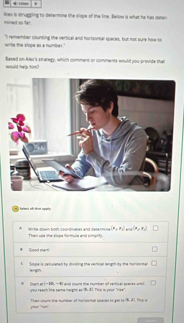 Lcban
Alex is struggling to determine the slope of the line. Below is what he has deter
mined so far:
"I remember counting the vertical and horizontal spaces, but not sure how to
write the slope as a number."
Based on Alex's strategy, which comment or comments would you provide that
would help him?
Select all that apply
A Write down both coordinates and determine (x_1,y_1) and (x_2, y_2). 
Then use the slope formula and simplify.
Good start!
C Slope is calculated by dividing the vertical length by the horizontal
length.
D Start at (-10,-6) and count the number of vertical spaces until
you reach the same height as (5,2) This is your "rise".
Then count the number of horizontal spaces to get to (5,2). This is
your "run"
