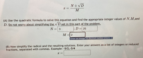 x= N± sqrt(D)/M 
(A) Use the quadratic formula to solve this equation and find the appropriate integer values of N, M,and 
. Do not worry about simplifying the sqrt(D) yet in this part of the problem.
N=3 □^ " D=25
M=2 □ 
Enter an integer or decimal number (more.. 
(B) Now simplify the radical and the resulting solutions. Enter your answers as a list of integers or reduced 
fractions, separated with commas. Example: -5/2, -3/4
x=□