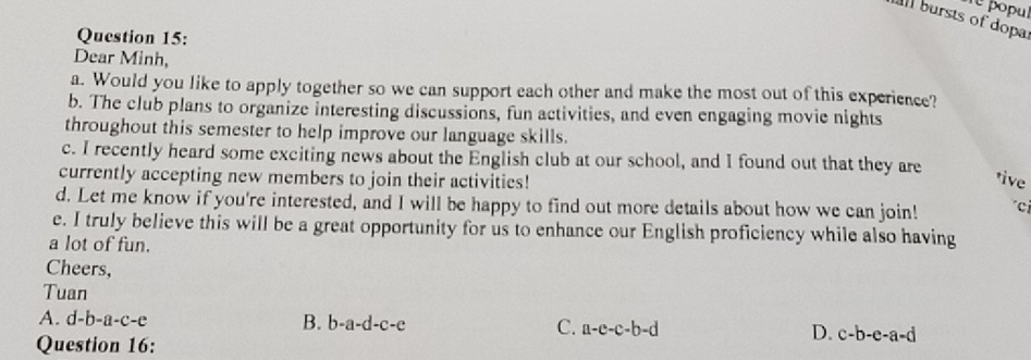 popul
l bursts of dopa
Question 15:
Dear Minh,
a. Would you like to apply together so we can support each other and make the most out of this experience?
b. The club plans to organize interesting discussions, fun activities, and even engaging movie nights
throughout this semester to help improve our language skills.
c. I recently heard some exciting news about the English club at our school, and I found out that they are
currently accepting new members to join their activities!
tive
d. Let me know if you're interested, and I will be happy to find out more details about how we can join! ci
e. I truly believe this will be a great opportunity for us to enhance our English proficiency while also having
a lot of fun.
Cheers,
Tuan
A. d-b-a-c-e B. b-a-d-c-e C. a-e-c-b-d D. c-b-e-a=d
Question 16: