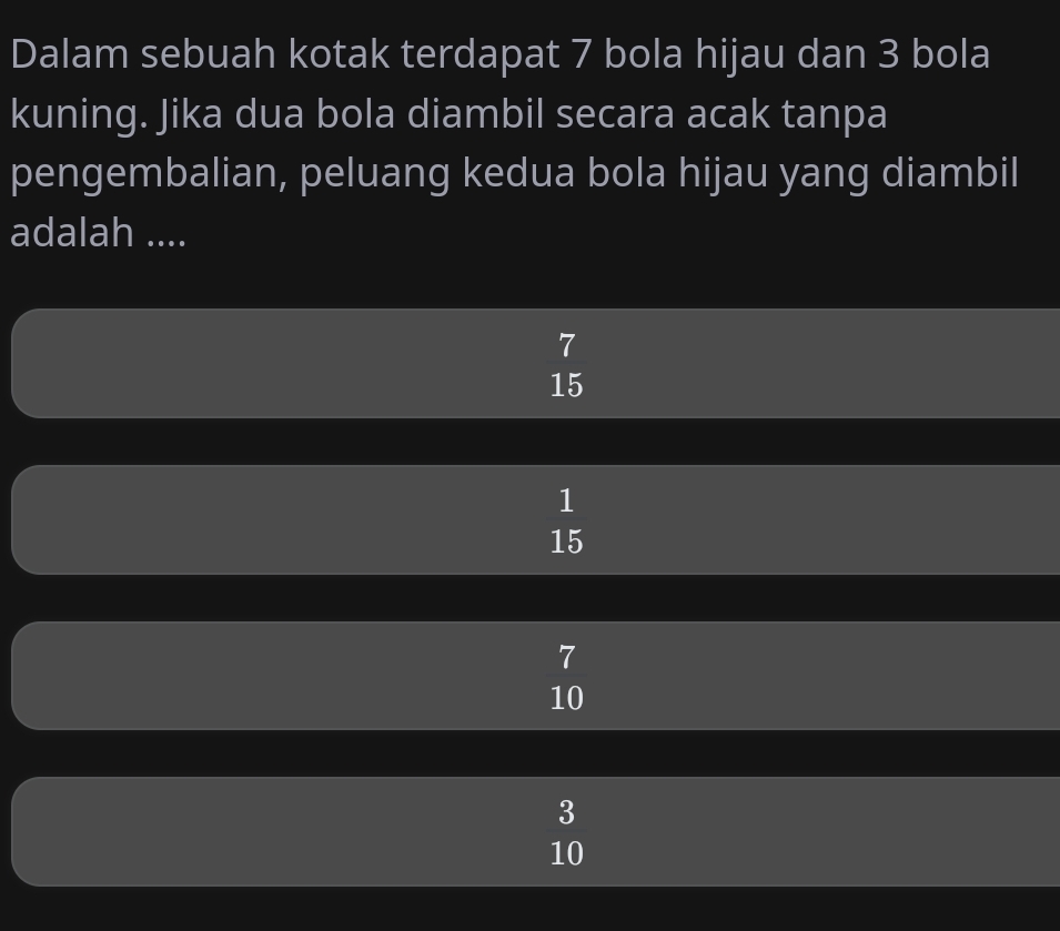 Dalam sebuah kotak terdapat 7 bola hijau dan 3 bola
kuning. Jika dua bola diambil secara acak tanpa
pengembalian, peluang kedua bola hijau yang diambil
adalah ....
beginarrayr 7 15endarray
 1/15 
7
10
beginarrayr 3 10endarray