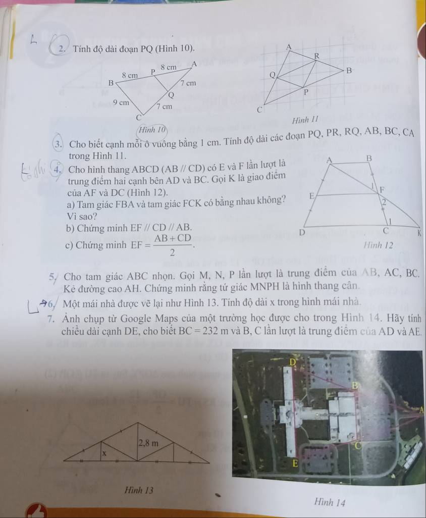 Tính độ dài đoạn PQ (Hình 10). 
Hình 11 
Hình 10 
3. Cho biết cạnh mỗi ô vuông bằng 1 cm. Tính độ dài các đoạn PQ, PR, RQ, AB, BC, CA 
trong Hình 11. 
4. Cho hình thang ABCD (ABparallel CD) có E và F lần lượt là 
trung điểm hai cạnh bên AD và BC. Gọi K là giao điểm 
của AF và DC (Hình 12). 
a) Tam giác FBA và tam giác FCK có bằng nhau không? 
Vi sao? 
b) Chứng minh EF//CD//AB. 
c) Chứng minh EF= (AB+CD)/2 . Hình 12 
5/ Cho tam giác ABC nhọn. Gọi M, N, P lần lượt là trung điểm của AB, AC, BC. 
Kẻ đường cao AH. Chứng minh rằng tứ giác MNPH là hình thang cân. 
*6. Một mái nhà được vẽ lại như Hình 13. Tính độ dài x trong hình mái nhà. 
7. Ảnh chụp từ Google Maps của một trường học được cho trong Hình 14. Hãy tính 
chiều dài cạnh DE, cho biết BC=232m va^(lambda)B 3, C lần lượt là trung điểm của AD và AE. 
Hình 13 
Hình 14