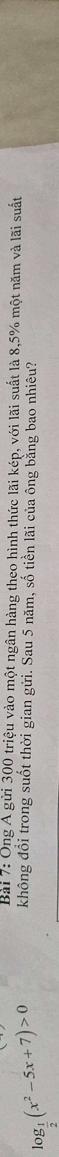 log _ 1/2 (x^2-5x+7)>0
Bài 7: Ông Á gửi 300 triệu vào một ngân hàng theo hình thức lãi kép,1 voil_(a1)^(sim) suất là 8,5% một năm và lãi suất 
không đổi trong suốt thời gian gửi. Sau 5 năm, số tiền lãi của ông bằng bao nhiêu?