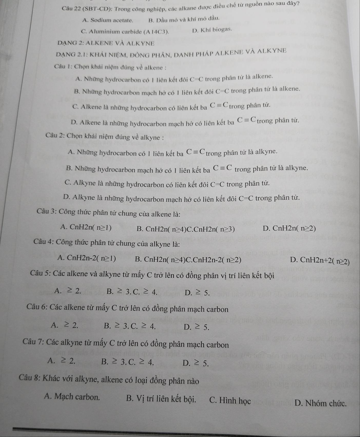 (SBT-CD): Trong công nghiệp, các alkane được điều chế từ nguồn nào sau đây?
A. Sodium acetate. B. Dầu mỏ và khí mỏ dầu.
C. Aluminium carbide (A 14C3). D. Khí biogas.
DẠNG 2: ALKENE VÀ ALKYNE
DẠNG 2.1: KHÁI NIỆM, ĐỒNG PHÂN, DANH PHÁP ALKENE VÀ ALKYNE
Câu 1: Chọn khái niệm đúng về alkene :
A. Những hydrocarbon có 1 liên kết đôi C=C trong phân tử là alkene.
B. Những hydrocarbon mạch hở có 1 liên kết đôi C=C trong phân tử là alkene.
C. Alkene là những hydrocarbon có liên kết ba Cequiv C trong phân tử.
D. Alkene là những hydrocarbon mạch hở có liên kết ba Cequiv C trong phân tử.
Câu 2: Chọn khái niệm đúng về alkyne :
A. Những hydrocarbon có 1 liên kết ba Cequiv C trong phân tử là alkyne.
B. Những hydrocarbon mạch hở có 1 liên kết ba Cequiv C trong phân tử là alkyne.
C. Alkyne là những hydrocarbon có liên kết đôi C=C trong phân tử.
D. Alkyne là những hydrocarbon mạch hở có liên kết đôi C=C trong phân tử.
Câu 3: Công thức phân tử chung của alkene là:
A. CnH2n(n≥ 1) B. CnH2n(n≥ 4)C.CnH2n(n≥ 3) CnH2n(n≥ 2)
D.
Câu 4: Công thức phân tử chung của alkyne là:
A. CnH2n-2(n≥ 1) B. CnH2n(n≥ 4)C.CnH2n-2(n≥ 2) D. CnH2n+2(n≥ 2)
Câu 5: Các alkene và alkyne từ mấy C trở lên có đồng phân vị trí liên kết bội
A. ≥ 2. B. ≥ 3.C.≥ 4. D. ≥ 5.
Câu 6: Các alkene từ mấy C trở lên có đồng phân mạch carbon
A. ≥ 2. B. ≥ 3.C.≥ 4. D. ≥ 5.
Câu 7: Các alkyne từ mấy C trở lên có đồng phân mạch carbon
A. ≥ 2. B. ≥ 3.C.≥ 4. D. ≥ 5.
Câu 8: Khác với alkyne, alkene có loại đồng phân nào
A. Mạch carbon. B. Vị trí liên kết bội. C. Hình học D. Nhóm chức.