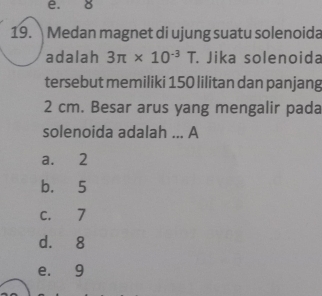 8
19. Medan magnet di ujung suatu solenoida
adalah 3π * 10^(-3)T. Jika solenoida
tersebut memiliki 150 lilitan dan panjang
2 cm. Besar arus yang mengalir pada
solenoida adalah ... A
a. 2
b. 5
c. 7
d. 8
e. 9