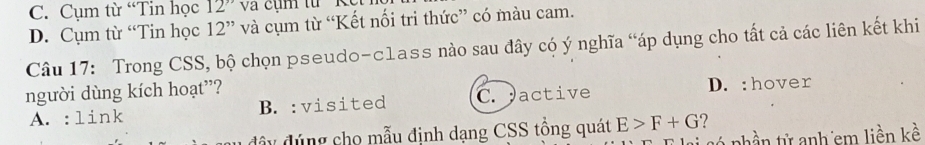 C. Cụm từ “Tin học 12'' Và cụm từ ' K e
D. Cụm từ “Tin học 12 ” và cụm từ “Kết nối tri thức” có màu cam.
Câu 17: Trong CSS, bộ chọn pseudo-class nào sau đây có ý nghĩa “áp dụng cho tất cả các liên kết khi
người dùng kích hoạt”? D. :hover
A. :link B. :visited C. active
đây đúng cho mẫu định dạng CSS tồng quát E>F+G ?
Tỷ só nhần tử anh em liền kề